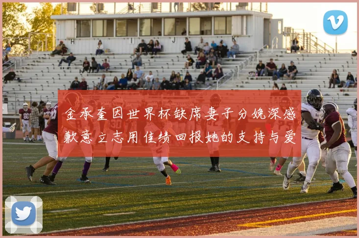 金承奎因世界杯缺席妻子分娩深感歉意立志用佳绩回报她的支持与爱