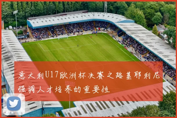 意大利U17欧洲杯决赛之路基耶利尼强调人才培养的重要性