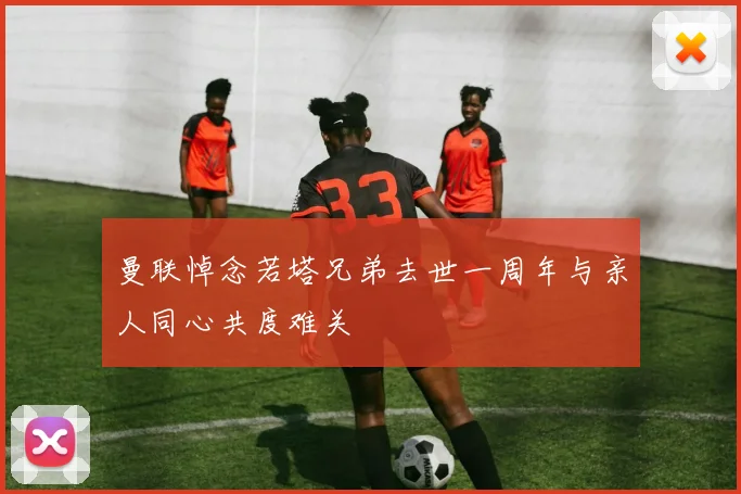 曼联悼念若塔兄弟去世一周年与亲人同心共度难关