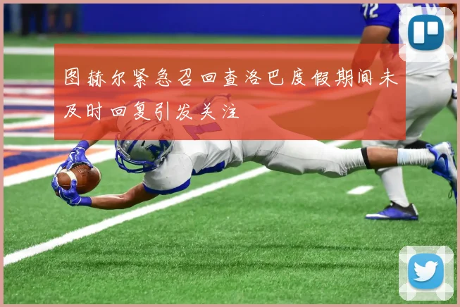 图赫尔紧急召回查洛巴度假期间未及时回复引发关注