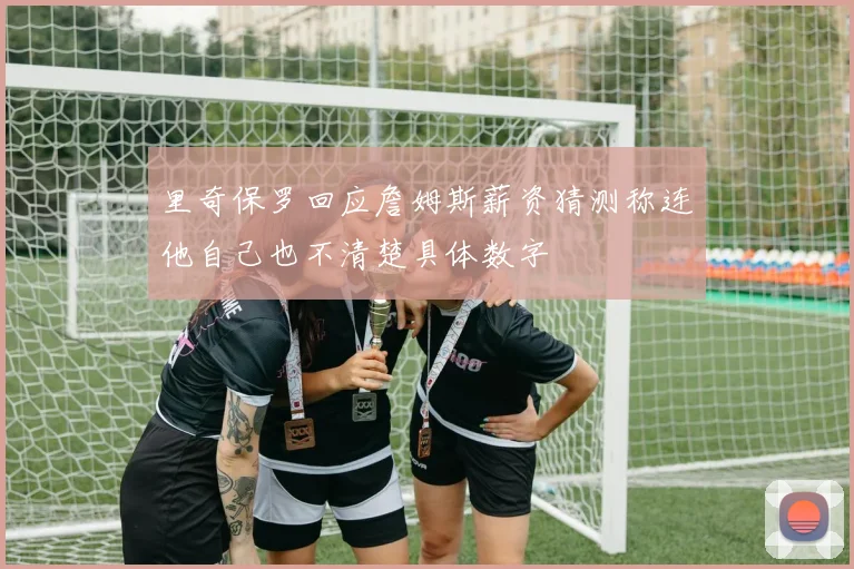 里奇保罗回应詹姆斯薪资猜测称连他自己也不清楚具体数字