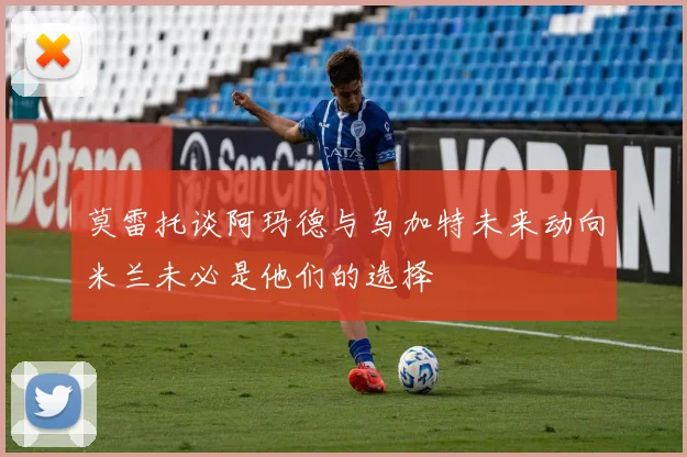 莫雷托谈阿玛德与乌加特未来动向米兰未必是他们的选择