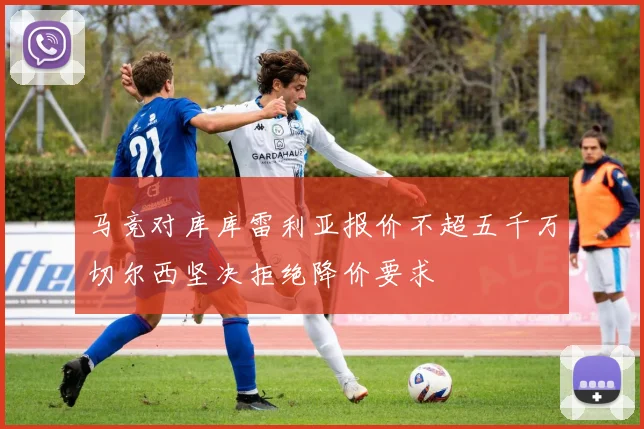 马竞对库库雷利亚报价不超五千万切尔西坚决拒绝降价要求