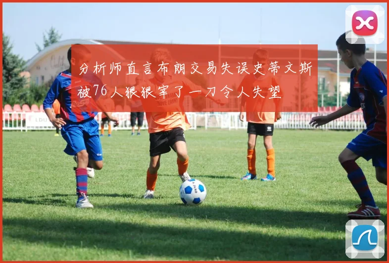 分析师直言布朗交易失误史蒂文斯被76人狠狠宰了一刀令人失望
