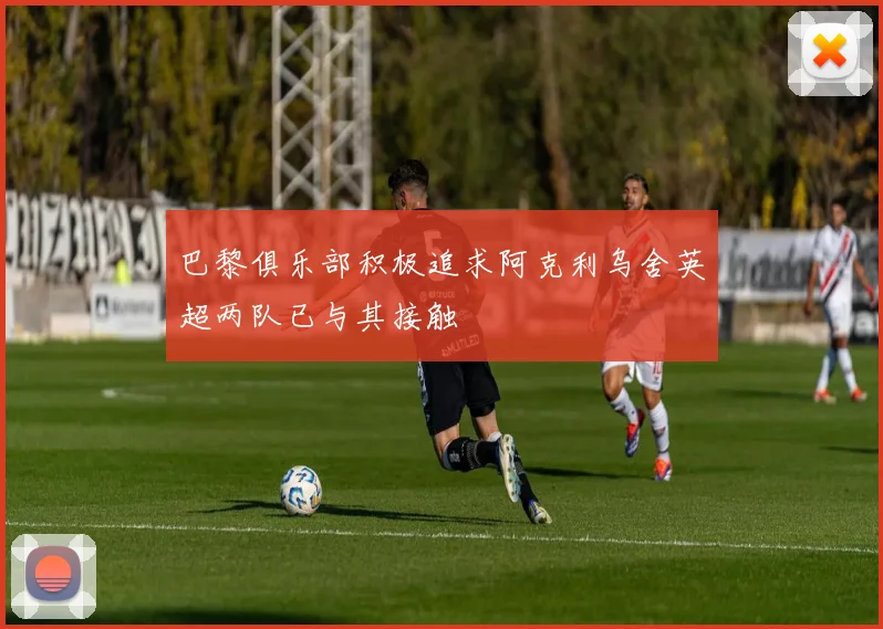 巴黎俱乐部积极追求阿克利乌舍英超两队已与其接触