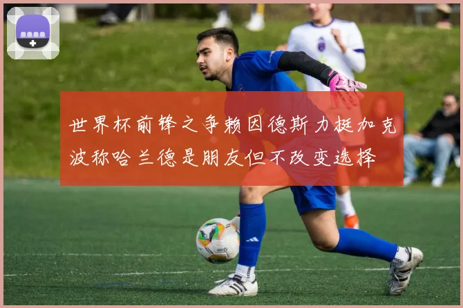世界杯前锋之争赖因德斯力挺加克波称哈兰德是朋友但不改变选择
