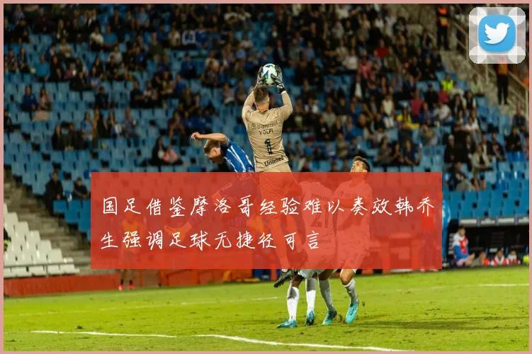 国足借鉴摩洛哥经验难以奏效韩乔生强调足球无捷径可言