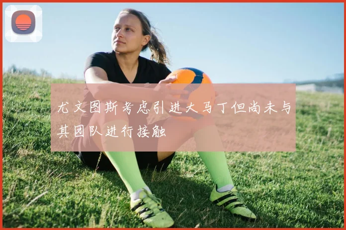 尤文图斯考虑引进大马丁但尚未与其团队进行接触