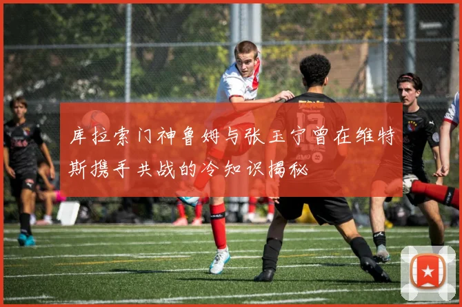 库拉索门神鲁姆与张玉宁曾在维特斯携手共战的冷知识揭秘