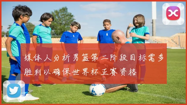 媒体人分析男篮第二阶段目标需多胜利以确保世界杯正赛资格